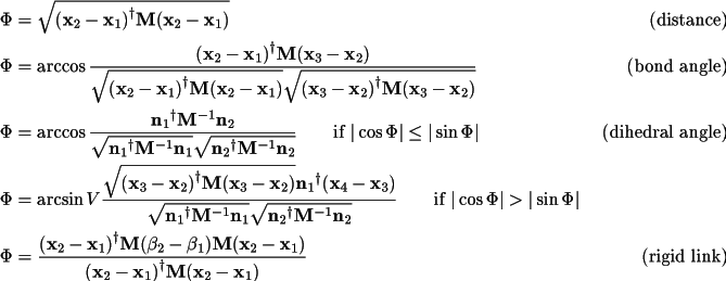 \begin{align*}
    \Phi & =\sqrt{
         \Transpose{(\Vector{x}_2 -\Vector{x}_1)}\Matrix{M} (\Vector{x}_2 -\Vector{x}_1) } 
                    &\text{(distance)}\\
    \Phi & =\arccos{\frac{
         \Transpose{(\Vector{x}_2 -\Vector{x}_1)}\Matrix{M} (\Vector{x}_3 -\Vector{x}_2) }
          {\sqrt{\Transpose{(\Vector{x}_2 -\Vector{x}_1)}\Matrix{M} (\Vector{x}_2 -\Vector{x}_1) } 
           \sqrt{\Transpose{(\Vector{x}_3 -\Vector{x}_2)}\Matrix{M} (\Vector{x}_3 -\Vector{x}_2) } 
          } }  &\text{(bond angle)} \\
    \Phi & =\arccos{\frac{
             \Transpose{\Vector{n}_1} \Matrix{M}^{-1} \Vector{n}_2 }
            { \sqrt{ \Transpose{\Vector{n}_1} \Matrix{M}^{-1} \Vector{n}_1 }
              \sqrt{ \Transpose{\Vector{n}_2} \Matrix{M}^{-1} \Vector{n}_2 }
            }     } 
      \qquad \text{if } |\cos \Phi| \leq |\sin \Phi|      & \text{(dihedral angle)} \\
    \Phi & =\arcsin{ V \frac{
           \sqrt{\Transpose{(\Vector{x}_3 -\Vector{x}_2)}\Matrix{M} (\Vector{x}_3 -\Vector{x}_2) } 
             \Transpose{\Vector{n}_1} (\Vector{x}_4 -\Vector{x}_3) }
            { \sqrt{ \Transpose{\Vector{n}_1} \Matrix{M}^{-1} \Vector{n}_1 }
              \sqrt{ \Transpose{\Vector{n}_2} \Matrix{M}^{-1} \Vector{n}_2 }
            }     } 
      \qquad \text{if } |\cos \Phi| > |\sin \Phi|      &  \\
    \Phi & =  \frac
         { \Transpose{(\Vector{x}_2 -\Vector{x}_1)}\Matrix{M}(\beta_2-\beta_1)\Matrix{M} 
                   (\Vector{x}_2 -\Vector{x}_1) }  
         { \Transpose{(\Vector{x}_2 -\Vector{x}_1)}\Matrix{M} (\Vector{x}_2 -\Vector{x}_1) }  
          & \text{(rigid link)} 
        \end{align*}
         